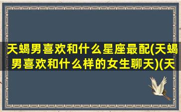 天蝎男喜欢和什么星座最配(天蝎男喜欢和什么样的女生聊天)(天蝎男喜欢什么星座女 知乎)